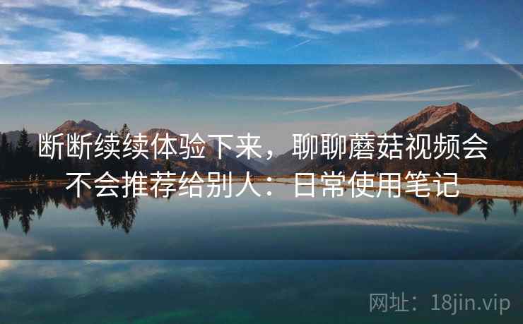 断断续续体验下来,聊聊蘑菇视频会不会推荐给别人:日常使用笔记 第2张 断断续续体验下来,聊聊蘑菇视频会不会推荐给别人:日常使用笔记 第2张