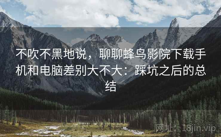 不吹不黑地说,聊聊蜂鸟影院下载手机和电脑差别大不大:踩坑之后的总结 第2张 不吹不黑地说,聊聊蜂鸟影院下载手机和电脑差别大不大:踩坑之后的总结 第2张