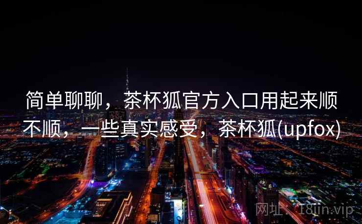 简单聊聊,茶杯狐官方入口用起来顺不顺,一些真实感受,茶杯狐(upfox) 第1张 简单聊聊,茶杯狐官方入口用起来顺不顺,一些真实感受,茶杯狐(upfox) 第1张