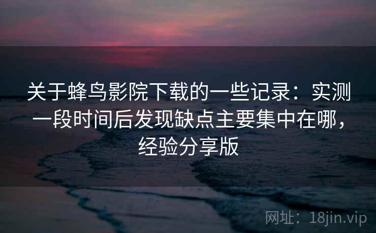 关于蜂鸟影院下载的一些记录：实测一段时间后发现缺点主要集中在哪，经验分享版  第2张