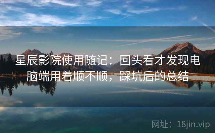 星辰影院使用随记：回头看才发现电脑端用着顺不顺，踩坑后的总结  第1张