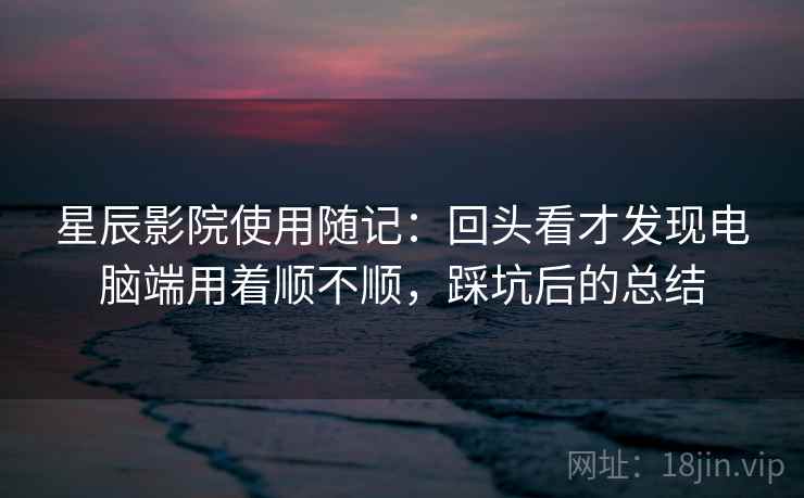 星辰影院使用随记：回头看才发现电脑端用着顺不顺，踩坑后的总结  第2张