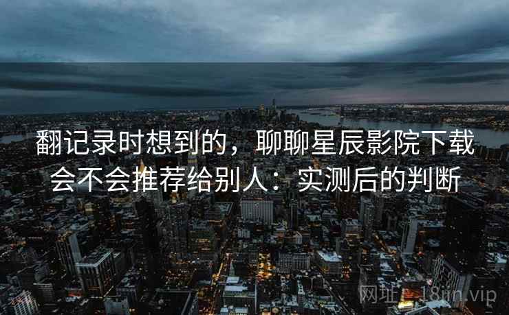 翻记录时想到的,聊聊星辰影院下载会不会推荐给别人:实测后的判断 第2张 翻记录时想到的,聊聊星辰影院下载会不会推荐给别人:实测后的判断 第2张