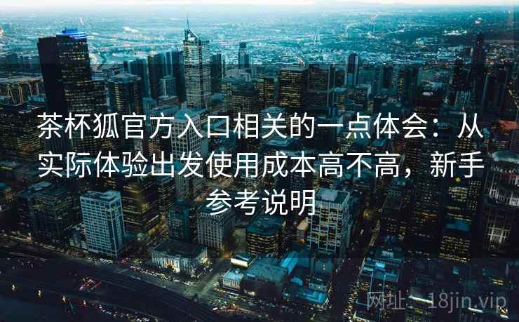 茶杯狐官方入口相关的一点体会：从实际体验出发使用成本高不高，新手参考说明  第2张