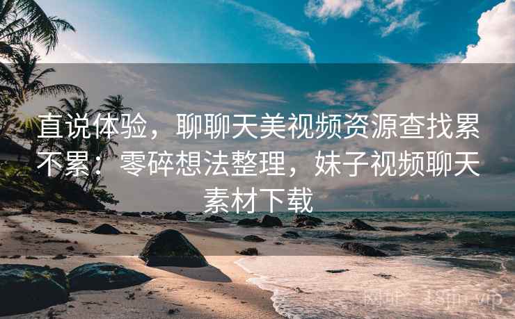 直说体验，聊聊天美视频资源查找累不累：零碎想法整理，妹子视频聊天素材下载  第1张
