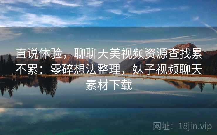 直说体验，聊聊天美视频资源查找累不累：零碎想法整理，妹子视频聊天素材下载  第2张