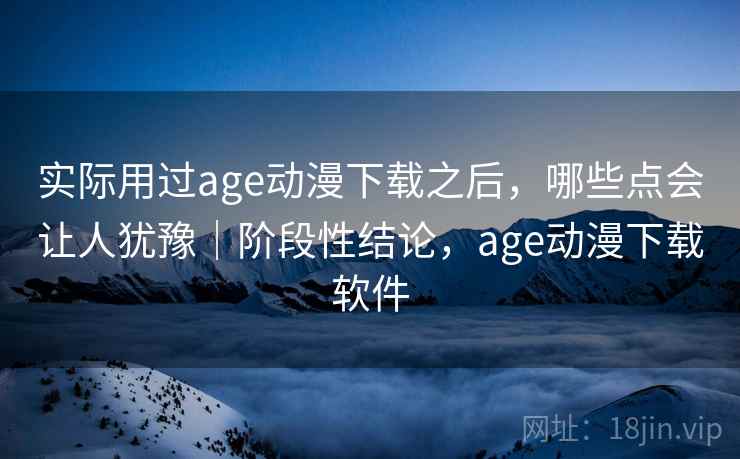 实际用过age动漫下载之后，哪些点会让人犹豫｜阶段性结论，age动漫下载软件  第1张