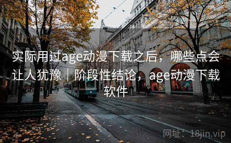 实际用过age动漫下载之后，哪些点会让人犹豫｜阶段性结论，age动漫下载软件  第2张