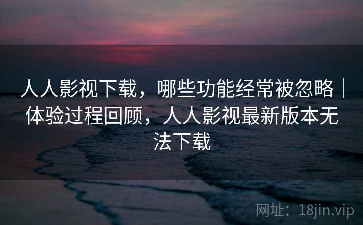 人人影视下载，哪些功能经常被忽略｜体验过程回顾，人人影视最新版本无法下载  第2张