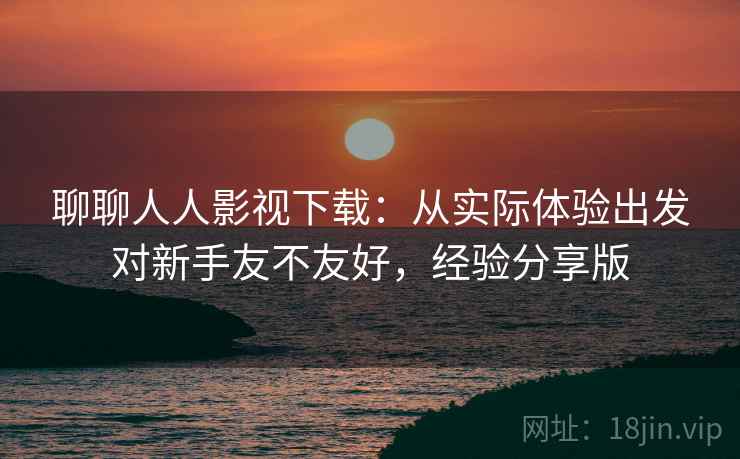 聊聊人人影视下载：从实际体验出发对新手友不友好，经验分享版  第2张