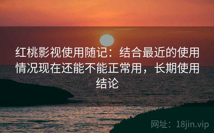 红桃影视使用随记：结合最近的使用情况现在还能不能正常用，长期使用结论  第1张