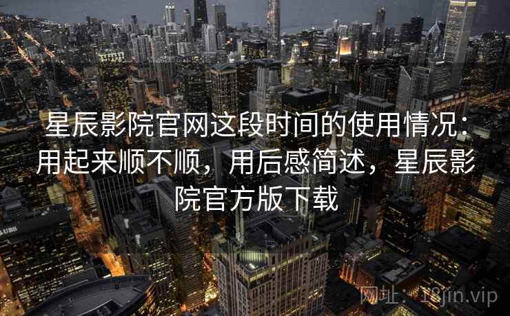 星辰影院官网这段时间的使用情况：用起来顺不顺，用后感简述，星辰影院官方版下载  第2张