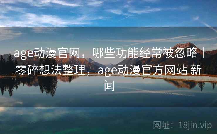 age动漫官网，哪些功能经常被忽略｜零碎想法整理，age动漫官方网站 新闻  第1张