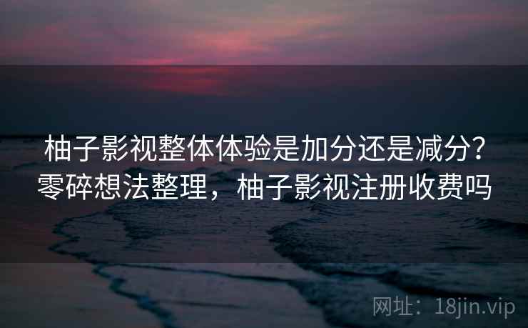 柚子影视整体体验是加分还是减分？零碎想法整理，柚子影视注册收费吗  第2张