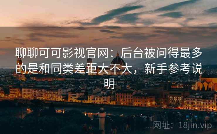 聊聊可可影视官网：后台被问得最多的是和同类差距大不大，新手参考说明  第1张