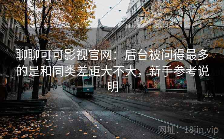 聊聊可可影视官网：后台被问得最多的是和同类差距大不大，新手参考说明  第2张