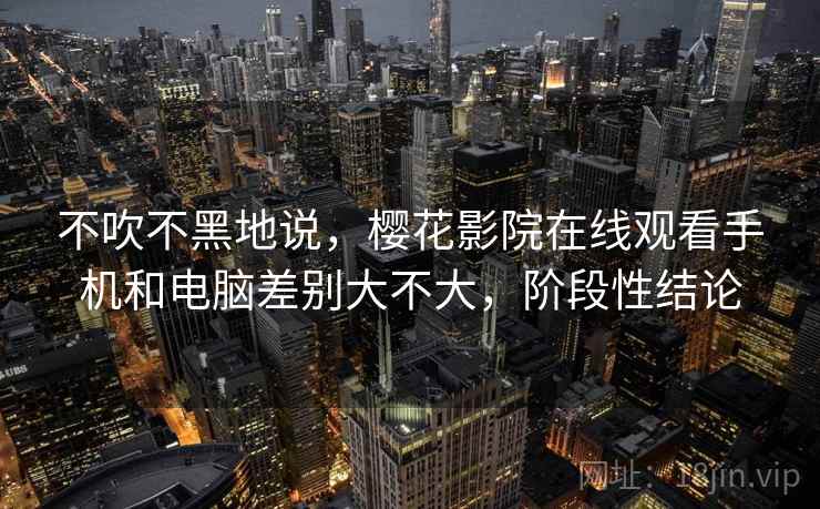不吹不黑地说,樱花影院在线观看手机和电脑差别大不大,阶段性结论 第2张 不吹不黑地说,樱花影院在线观看手机和电脑差别大不大,阶段性结论 第2张