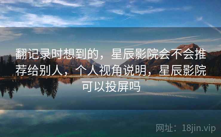 翻记录时想到的,星辰影院会不会推荐给别人,个人视角说明,星辰影院可以投屏吗 第2张 翻记录时想到的,星辰影院会不会推荐给别人,个人视角说明,星辰影院可以投屏吗 第2张