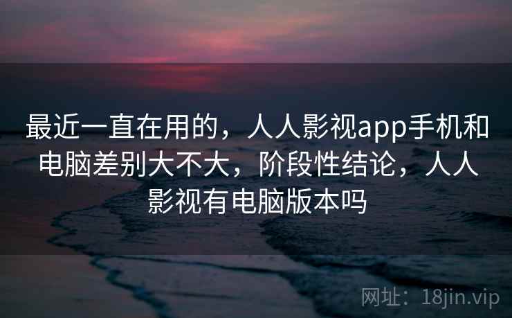 最近一直在用的，人人影视app手机和电脑差别大不大，阶段性结论，人人影视有电脑版本吗  第1张