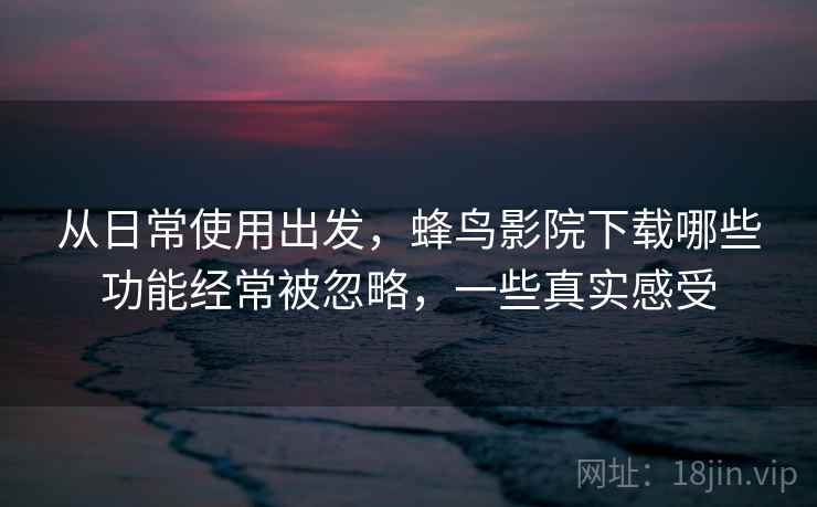 从日常使用出发,蜂鸟影院下载哪些功能经常被忽略,一些真实感受 第2张 从日常使用出发,蜂鸟影院下载哪些功能经常被忽略,一些真实感受 第2张