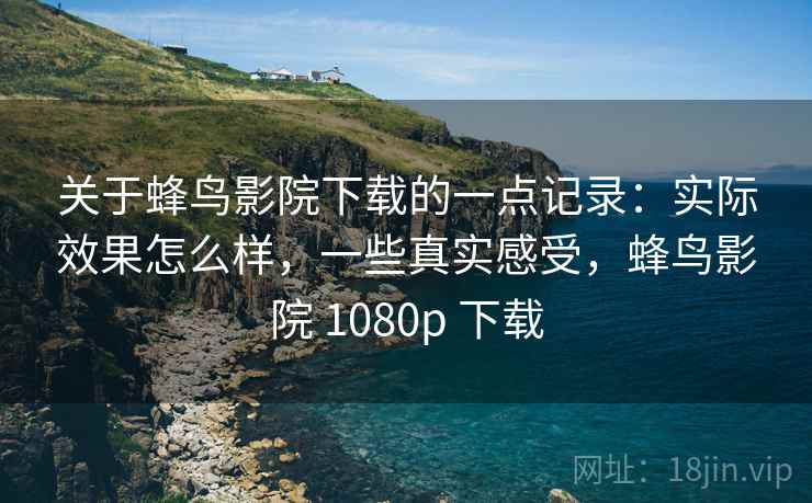 关于蜂鸟影院下载的一点记录：实际效果怎么样，一些真实感受，蜂鸟影院 1080p 下载  第1张