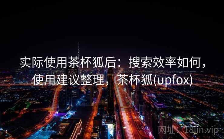 实际使用茶杯狐后:搜索效率如何,使用建议整理,茶杯狐(upfox) 实际使用茶杯狐后:搜索效率如何,使用建议整理,茶杯狐(upfox)
