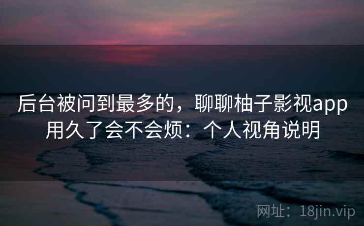 后台被问到最多的，聊聊柚子影视app用久了会不会烦：个人视角说明  第2张