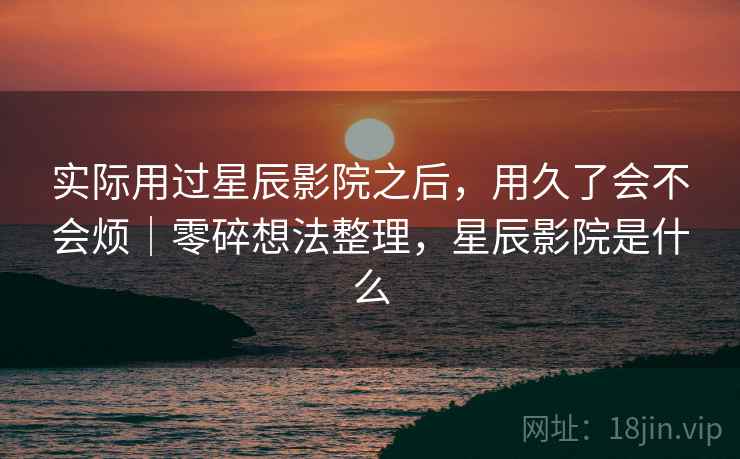 实际用过星辰影院之后,用久了会不会烦|零碎想法整理,星辰影院是什么 第1张 实际用过星辰影院之后,用久了会不会烦|零碎想法整理,星辰影院是什么 第1张