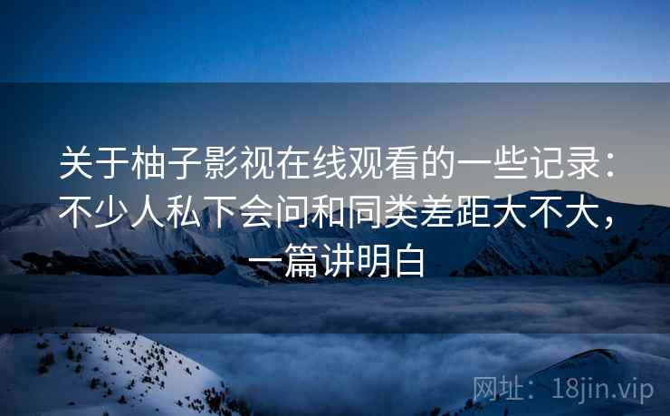 关于柚子影视在线观看的一些记录:不少人私下会问和同类差距大不大,一篇讲明白 第1张 关于柚子影视在线观看的一些记录:不少人私下会问和同类差距大不大,一篇讲明白 第1张