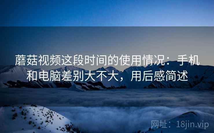 蘑菇视频这段时间的使用情况：手机和电脑差别大不大，用后感简述  第2张
