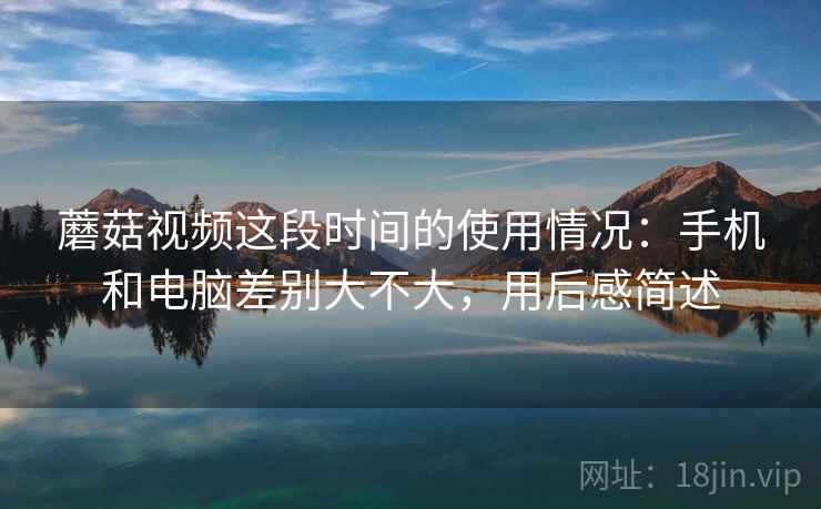 蘑菇视频这段时间的使用情况：手机和电脑差别大不大，用后感简述  第1张