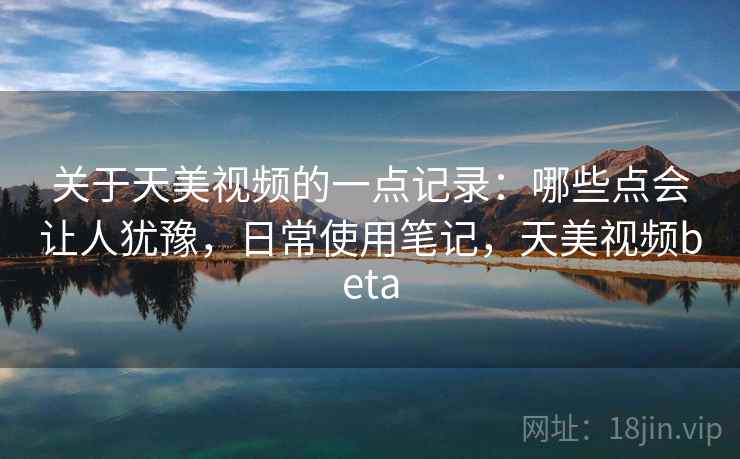 关于天美视频的一点记录：哪些点会让人犹豫，日常使用笔记，天美视频beta  第1张