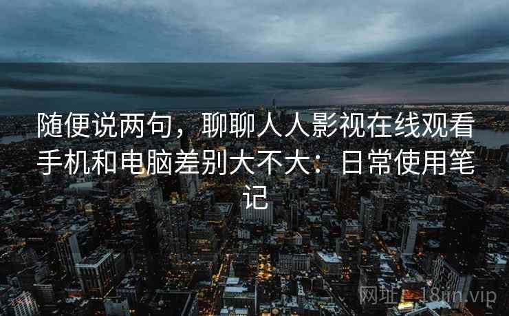 随便说两句，聊聊人人影视在线观看手机和电脑差别大不大：日常使用笔记  第2张